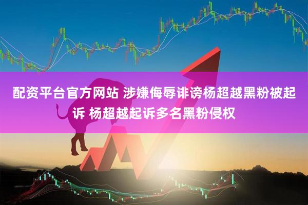 配资平台官方网站 涉嫌侮辱诽谤杨超越黑粉被起诉 杨超越起诉多名黑粉侵权