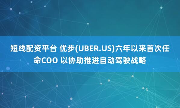 短线配资平台 优步(UBER.US)六年以来首次任命COO 以协助推进自动驾驶战略