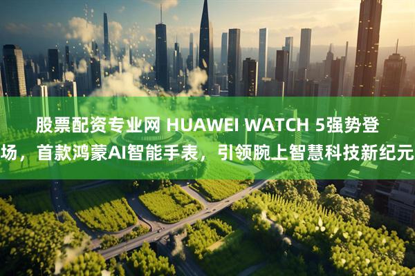 股票配资专业网 HUAWEI WATCH 5强势登场，首款鸿蒙AI智能手表，引领腕上智慧科技新纪元