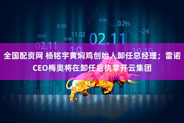 全国配资网 杨铭宇黄焖鸡创始人卸任总经理；雷诺CEO梅奥将在卸任后执掌开云集团