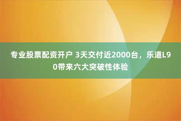 专业股票配资开户 3天交付近2000台，乐道L90带来六大突破性体验