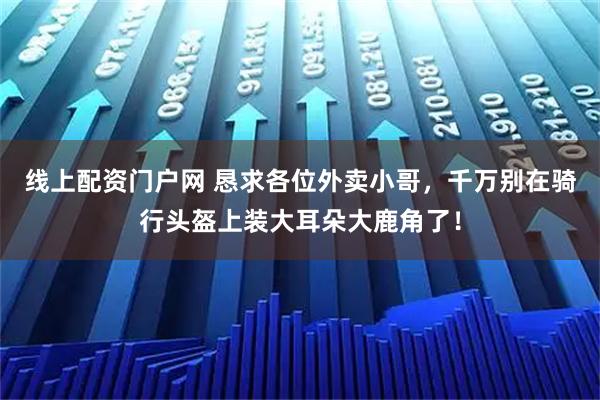 线上配资门户网 恳求各位外卖小哥，千万别在骑行头盔上装大耳朵大鹿角了！