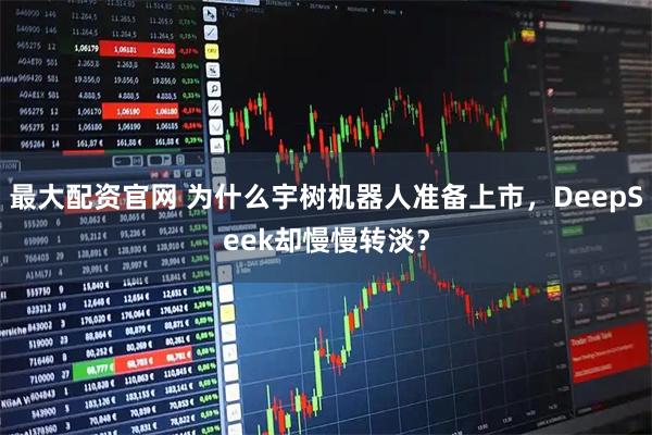 最大配资官网 为什么宇树机器人准备上市，DeepSeek却慢慢转淡？
