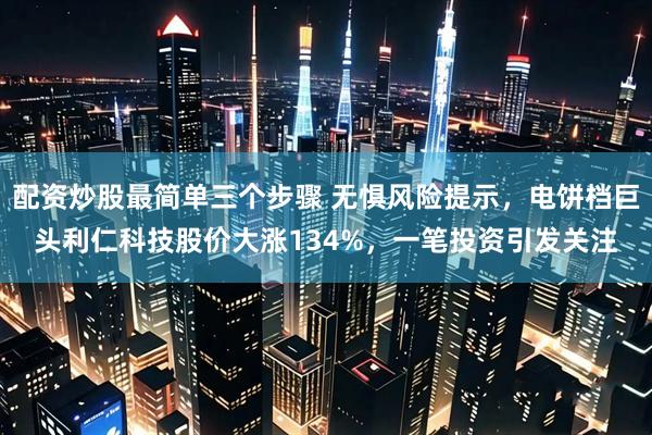 配资炒股最简单三个步骤 无惧风险提示，电饼档巨头利仁科技股价大涨134%，一笔投资引发关注